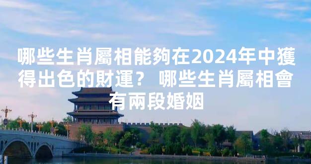 哪些生肖屬相能夠在2024年中獲得出色的財運？ 哪些生肖屬相會有兩段婚姻